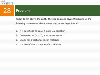 Problem28About 20 Km above  the earth,  there is  an ozone  layer. Which one  of the following  statements  about  ozone  and ozone  layer  is true? It is beneficial  to us as  it stops U.V. radiation  Conversion  of O3 to O2 is an  endothermic Ozone has a triatiomic linear  molecule It is  harmful as it stops  useful  radiation.