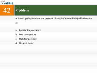 Problem42In liquid- gas equilibrium, the pressure of vapours above the liquid is constant at Constant temperature Low temperature High temperature None of these