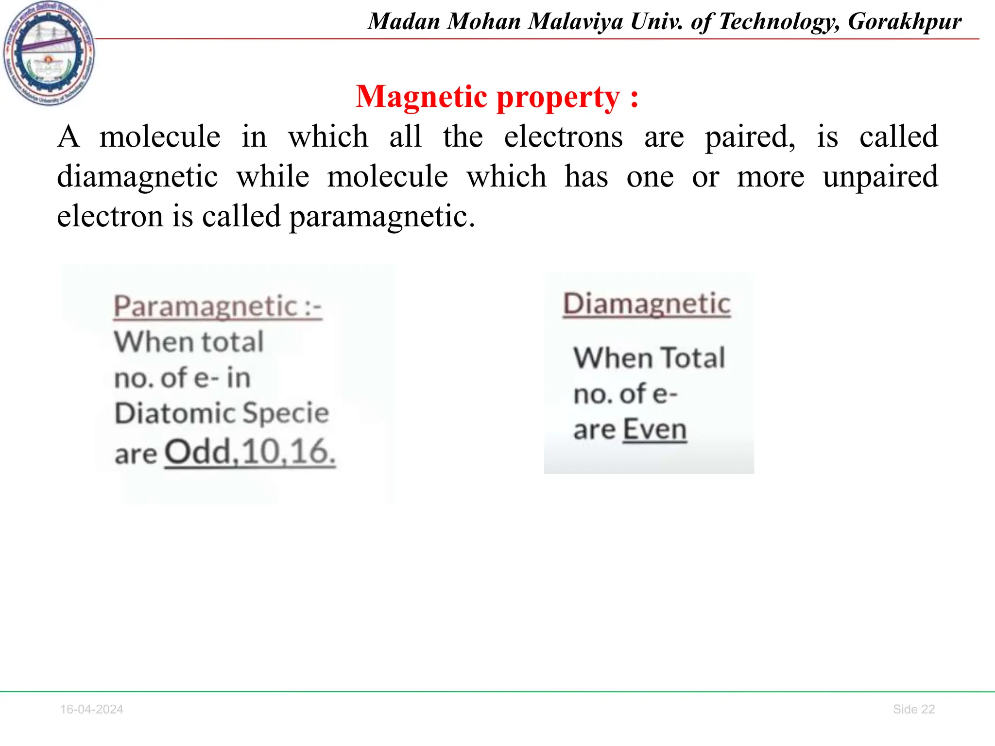 16-04-2024 Side 22
Madan Mohan Malaviya Univ. of Technology, Gorakhpur
Magnetic property :
A molecule in which all the electrons are paired, is called
diamagnetic while molecule which has one or more unpaired
electron is called paramagnetic.
 