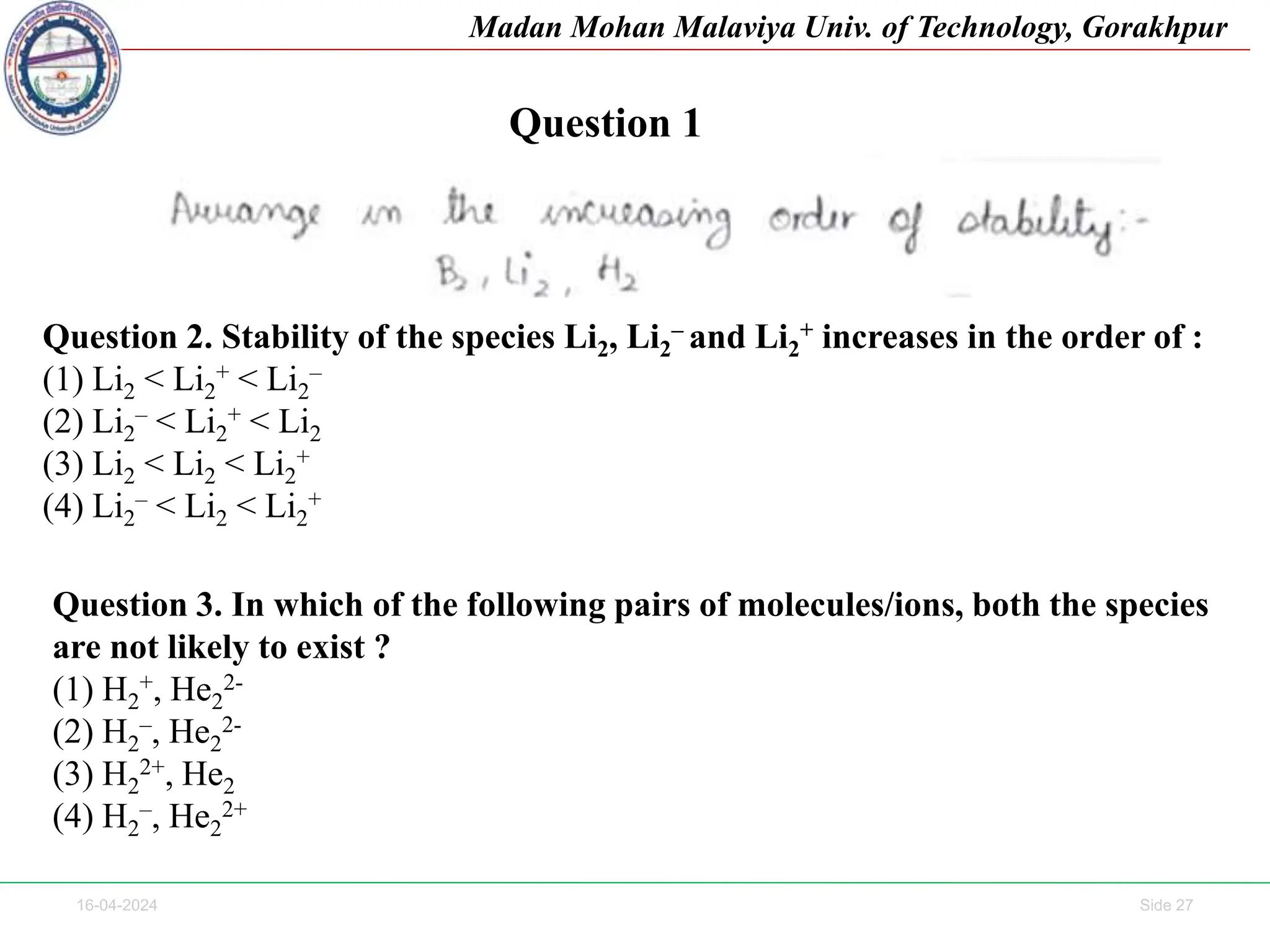 16-04-2024 Side 27
Madan Mohan Malaviya Univ. of Technology, Gorakhpur
Question 1
Question 2. Stability of the species Li2, Li2
– and Li2
+ increases in the order of :
(1) Li2 < Li2
+ < Li2
–
(2) Li2
– < Li2
+ < Li2
(3) Li2 < Li2 < Li2
+
(4) Li2
– < Li2 < Li2
+
Question 3. In which of the following pairs of molecules/ions, both the species
are not likely to exist ?
(1) H2
+, He2
2-
(2) H2
–, He2
2-
(3) H2
2+, He2
(4) H2
–, He2
2+
 