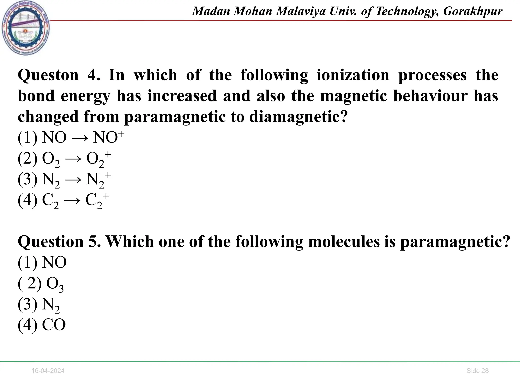 16-04-2024 Side 28
Madan Mohan Malaviya Univ. of Technology, Gorakhpur
Queston 4. In which of the following ionization processes the
bond energy has increased and also the magnetic behaviour has
changed from paramagnetic to diamagnetic?
(1) NO → NO+
(2) O2 → O2
+
(3) N2 → N2
+
(4) C2 → C2
+
Question 5. Which one of the following molecules is paramagnetic?
(1) NO
( 2) O3
(3) N2
(4) CO
 