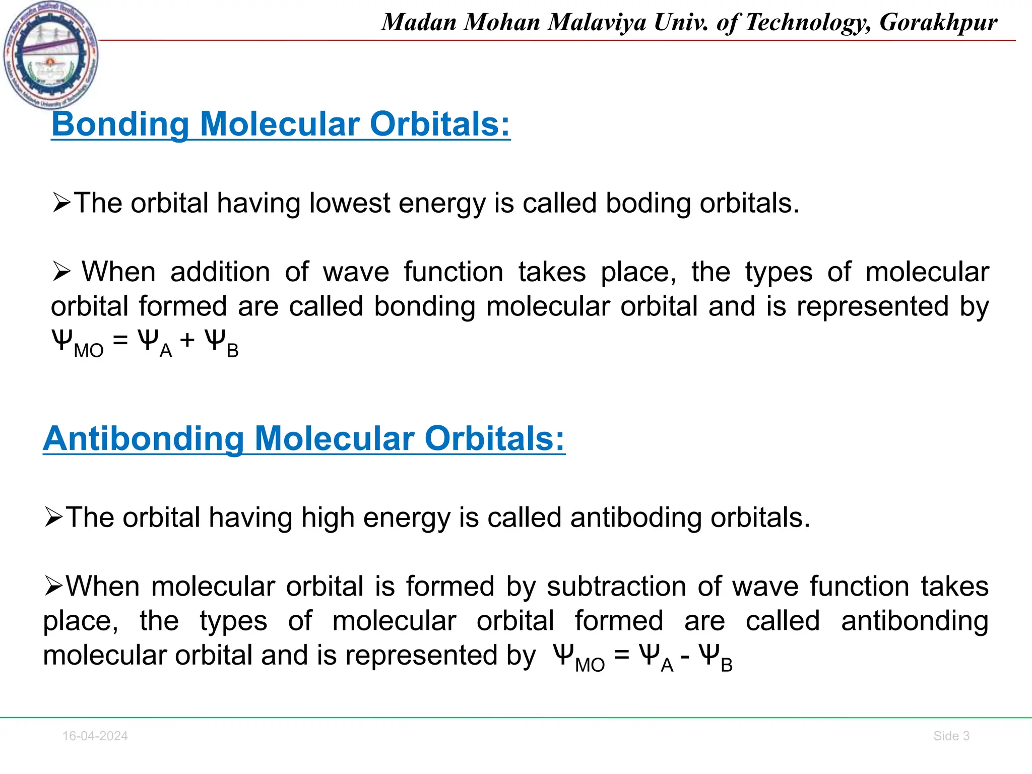 16-04-2024 Side 3
Madan Mohan Malaviya Univ. of Technology, Gorakhpur
Bonding Molecular Orbitals:
The orbital having lowest energy is called boding orbitals.
 When addition of wave function takes place, the types of molecular
orbital formed are called bonding molecular orbital and is represented by
ѰMO = ѰA + ѰB
Antibonding Molecular Orbitals:
The orbital having high energy is called antiboding orbitals.
When molecular orbital is formed by subtraction of wave function takes
place, the types of molecular orbital formed are called antibonding
molecular orbital and is represented by ѰMO = ѰA - ѰB
 