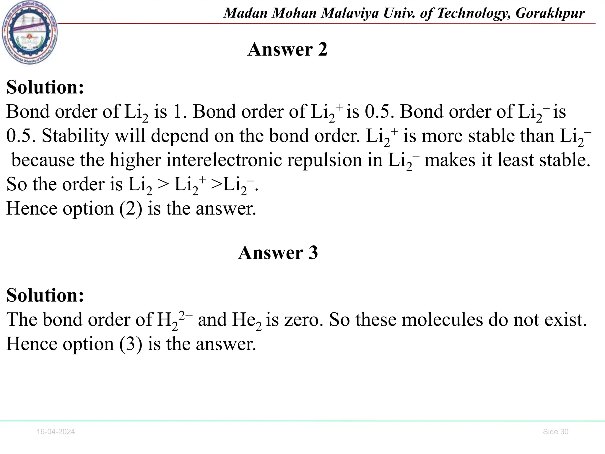 16-04-2024 Side 30
Madan Mohan Malaviya Univ. of Technology, Gorakhpur
Solution:
Bond order of Li2 is 1. Bond order of Li2
+ is 0.5. Bond order of Li2
– is
0.5. Stability will depend on the bond order. Li2
+ is more stable than Li2
–
because the higher interelectronic repulsion in Li2
– makes it least stable.
So the order is Li2 > Li2
+ >Li2
–.
Hence option (2) is the answer.
Answer 2
Answer 3
Solution:
The bond order of H2
2+ and He2 is zero. So these molecules do not exist.
Hence option (3) is the answer.
 