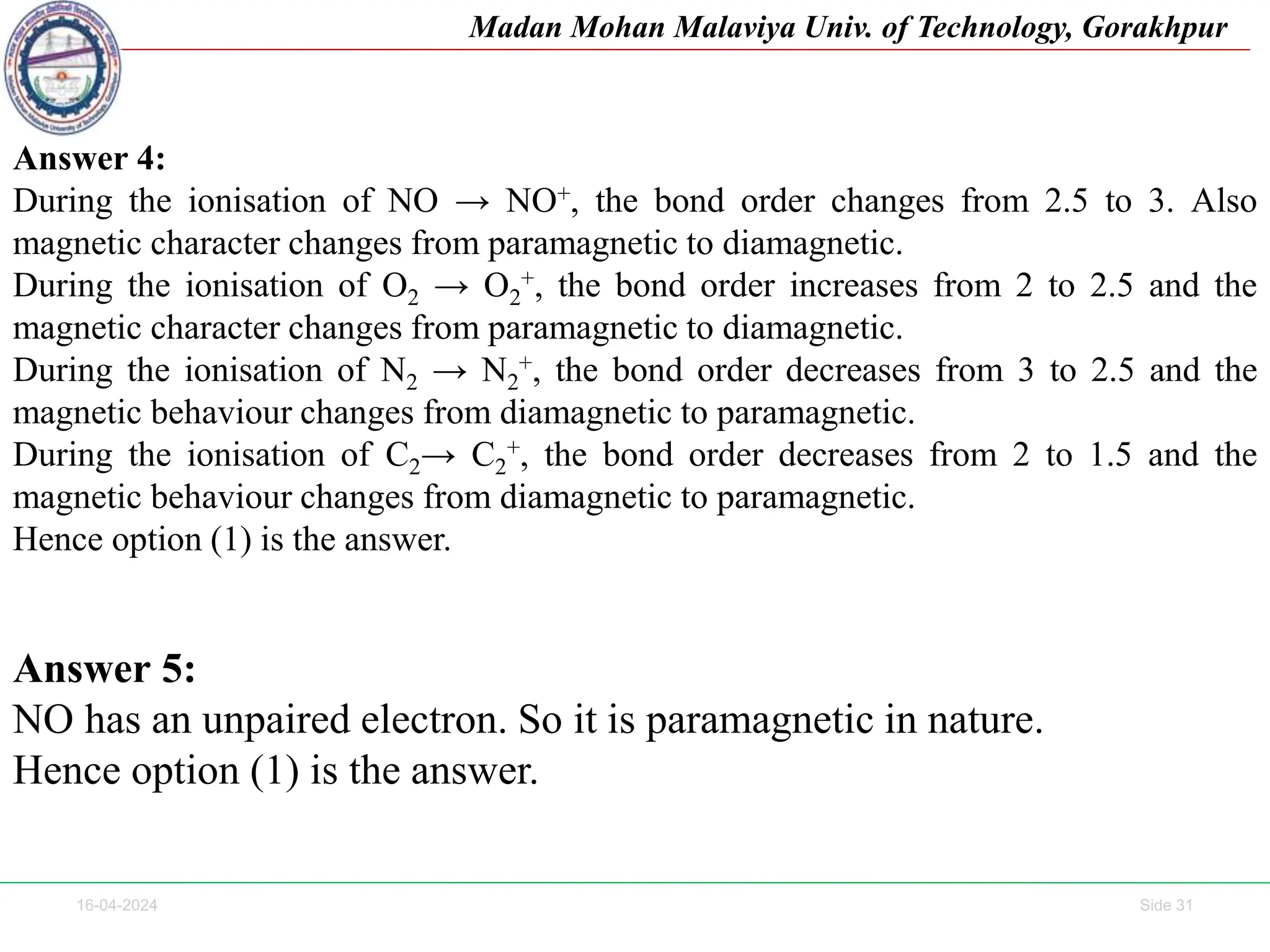 16-04-2024 Side 31
Madan Mohan Malaviya Univ. of Technology, Gorakhpur
Answer 4:
During the ionisation of NO → NO+, the bond order changes from 2.5 to 3. Also
magnetic character changes from paramagnetic to diamagnetic.
During the ionisation of O2 → O2
+, the bond order increases from 2 to 2.5 and the
magnetic character changes from paramagnetic to diamagnetic.
During the ionisation of N2 → N2
+, the bond order decreases from 3 to 2.5 and the
magnetic behaviour changes from diamagnetic to paramagnetic.
During the ionisation of C2→ C2
+, the bond order decreases from 2 to 1.5 and the
magnetic behaviour changes from diamagnetic to paramagnetic.
Hence option (1) is the answer.
Answer 5:
NO has an unpaired electron. So it is paramagnetic in nature.
Hence option (1) is the answer.
 