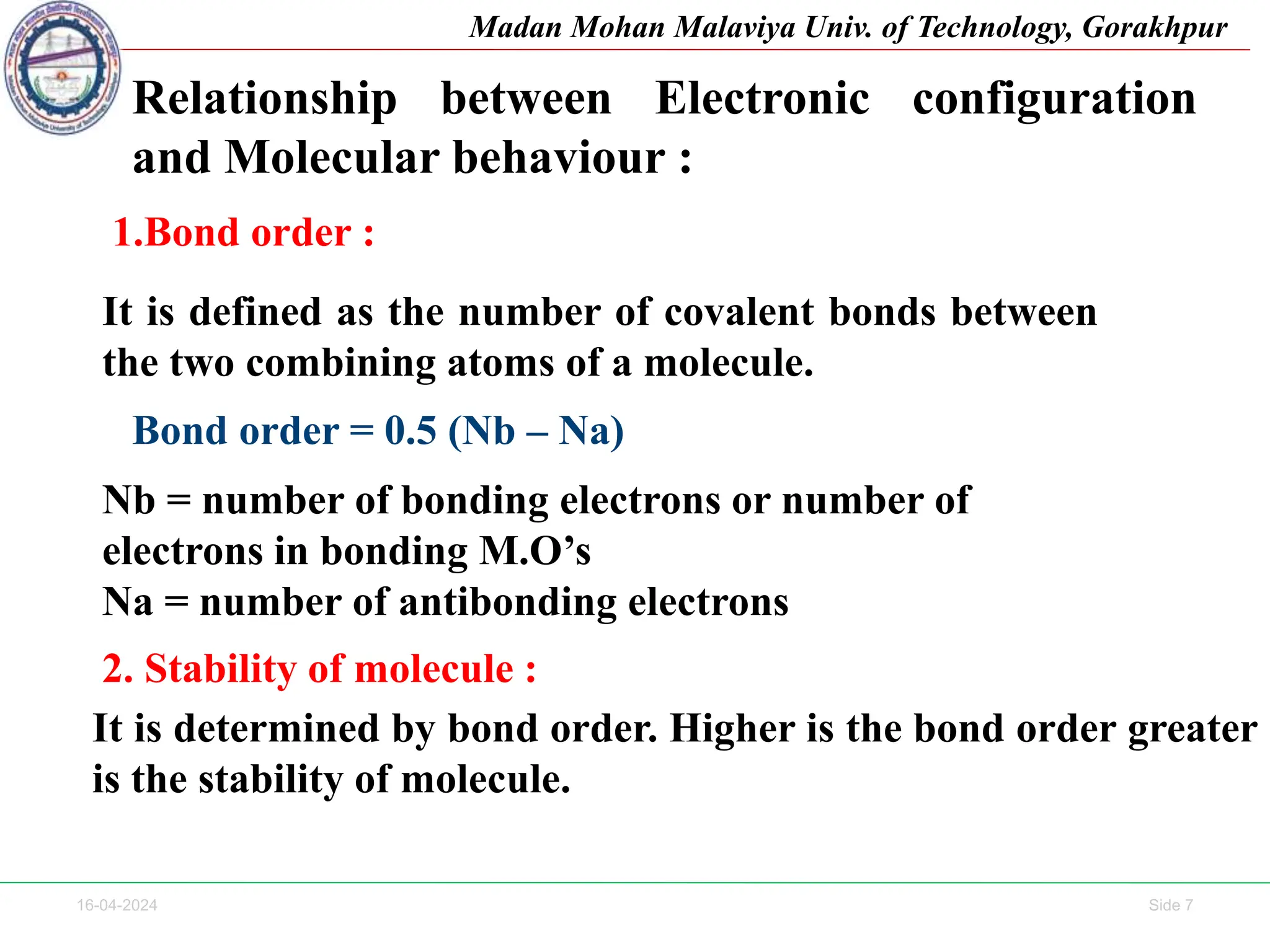 16-04-2024 Side 7
Madan Mohan Malaviya Univ. of Technology, Gorakhpur
Relationship between Electronic configuration
and Molecular behaviour :
1.Bond order :
It is defined as the number of covalent bonds between
the two combining atoms of a molecule.
Bond order = 0.5 (Nb – Na)
Nb = number of bonding electrons or number of
electrons in bonding M.O’s
Na = number of antibonding electrons
2. Stability of molecule :
It is determined by bond order. Higher is the bond order greater
is the stability of molecule.
 