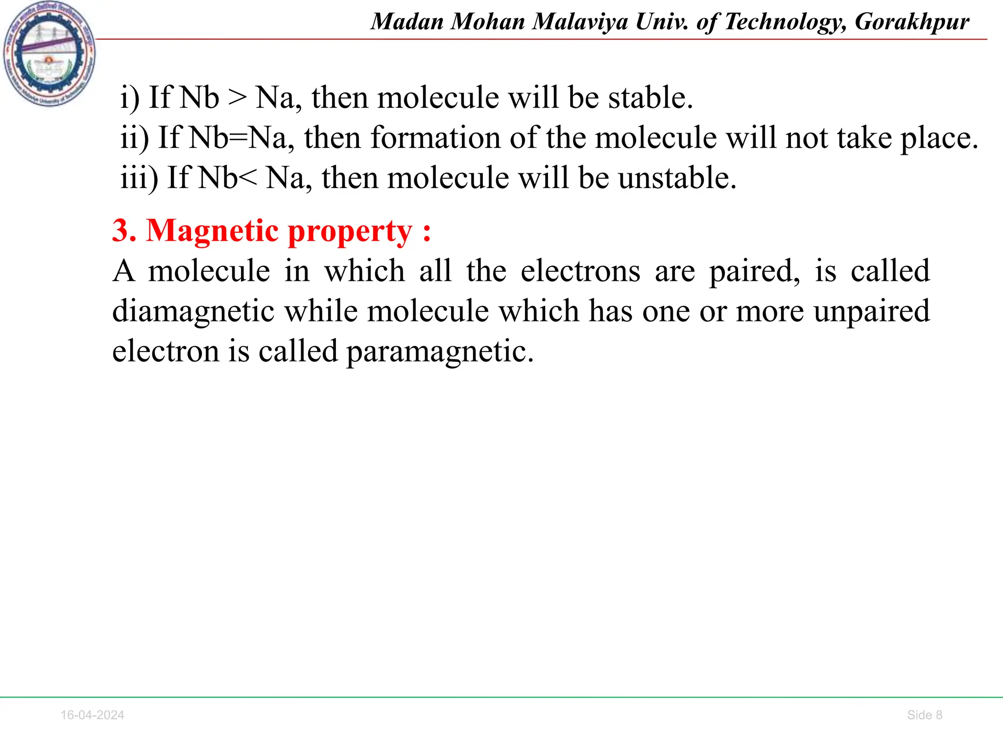 16-04-2024 Side 8
Madan Mohan Malaviya Univ. of Technology, Gorakhpur
i) If Nb > Na, then molecule will be stable.
ii) If Nb=Na, then formation of the molecule will not take place.
iii) If Nb< Na, then molecule will be unstable.
3. Magnetic property :
A molecule in which all the electrons are paired, is called
diamagnetic while molecule which has one or more unpaired
electron is called paramagnetic.
 