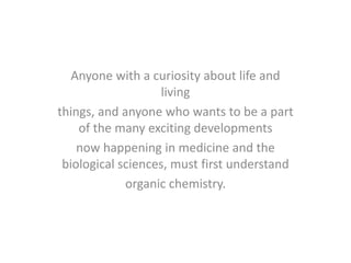 Anyone with a curiosity about life and
living
things, and anyone who wants to be a part
of the many exciting developments
now happening in medicine and the
biological sciences, must first understand
organic chemistry.
 