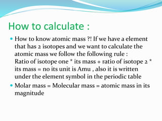 How to calculate :
 How to know atomic mass ?! If we have a element
that has 2 isotopes and we want to calculate the
atomic mass we follow the following rule :
Ratio of isotope one * its mass + ratio of isotope 2 *
its mass = no its unit is Amu , also it is written
under the element symbol in the periodic table
 Molar mass = Molecular mass = atomic mass in its
magnitude
 