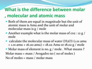 What is the difference between molar
, molecular and atomic mass
 Both of them are equal in magnitude but the unit of
atomic mass is Amu and the unit of molar and
molecular mass is g / mole
 Another example what is the molar mass of co2 : 12 g /
mole
 calculate the molecular mass of water (H2O) (1.01 amu
+ 1.01 amu + 16.00 amu) = 18.02 Amu or 18.02 g / mole
 Molar mass of element is no. g / mole . What means ?
Molar mass = mass / Avogadro no ( no of moles )
No of moles = mass / molar mass
 