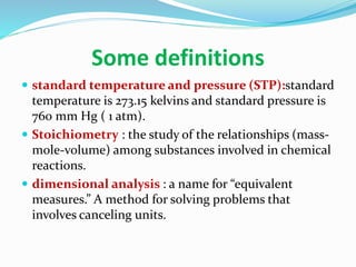 Some definitions
 standard temperature and pressure (STP):standard
temperature is 273.15 kelvins and standard pressure is
760 mm Hg ( 1 atm).
 Stoichiometry : the study of the relationships (mass-
mole-volume) among substances involved in chemical
reactions.
 dimensional analysis : a name for “equivalent
measures.” A method for solving problems that
involves canceling units.
 