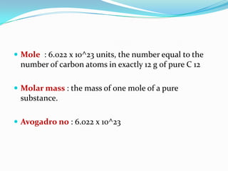  Mole : 6.022 x 10^23 units, the number equal to the
number of carbon atoms in exactly 12 g of pure C 12
 Molar mass : the mass of one mole of a pure
substance.
 Avogadro no : 6.022 x 10^23
 