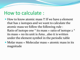How to calculate :
 How to know atomic mass ?! If we have a element
that has 2 isotopes and we want to calculate the
atomic mass we follow the following rule :
Ratio of isotope one * its mass + ratio of isotope 2 *
its mass = no its unit is Amu , also it is written
under the element symbol in the periodic table
 Molar mass = Molecular mass = atomic mass in its
magnitude
 