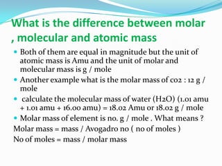 What is the difference between molar
, molecular and atomic mass
 Both of them are equal in magnitude but the unit of
atomic mass is Amu and the unit of molar and
molecular mass is g / mole
 Another example what is the molar mass of co2 : 12 g /
mole
 calculate the molecular mass of water (H2O) (1.01 amu
+ 1.01 amu + 16.00 amu) = 18.02 Amu or 18.02 g / mole
 Molar mass of element is no. g / mole . What means ?
Molar mass = mass / Avogadro no ( no of moles )
No of moles = mass / molar mass
 