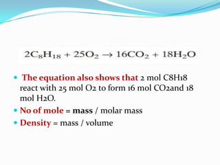  The equation also shows that 2 mol C8H18
react with 25 mol O2 to form 16 mol CO2and 18
mol H2O.
 No of mole = mass / molar mass
 Density = mass / volume
 