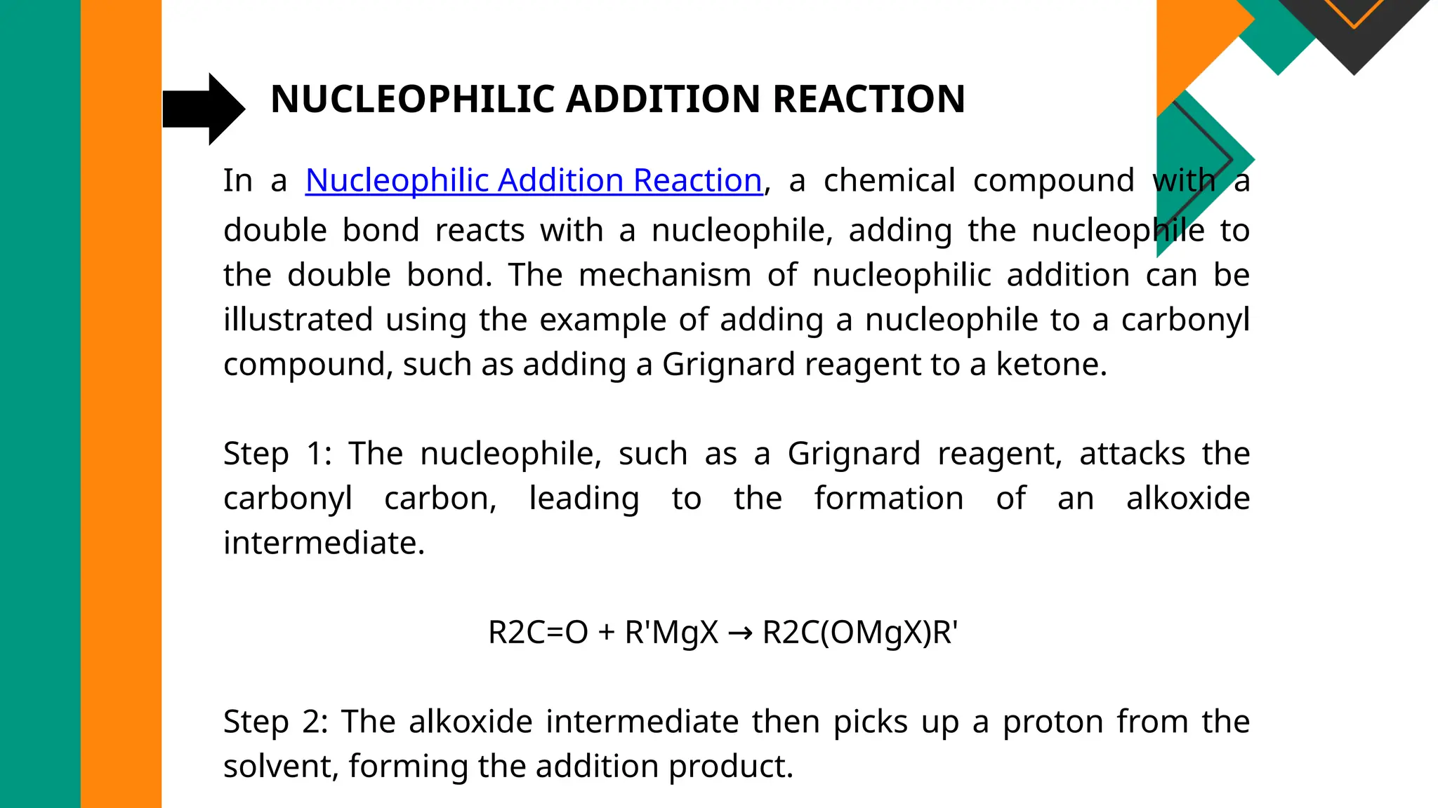 NUCLEOPHILIC ADDITION REACTION
In a Nucleophilic Addition Reaction, a chemical compound with a
double bond reacts with a nucleophile, adding the nucleophile to
the double bond. The mechanism of nucleophilic addition can be
illustrated using the example of adding a nucleophile to a carbonyl
compound, such as adding a Grignard reagent to a ketone.
Step 1: The nucleophile, such as a Grignard reagent, attacks the
carbonyl carbon, leading to the formation of an alkoxide
intermediate.
R2C=O + R'MgX R2C(OMgX)R'
→
Step 2: The alkoxide intermediate then picks up a proton from the
solvent, forming the addition product.
 