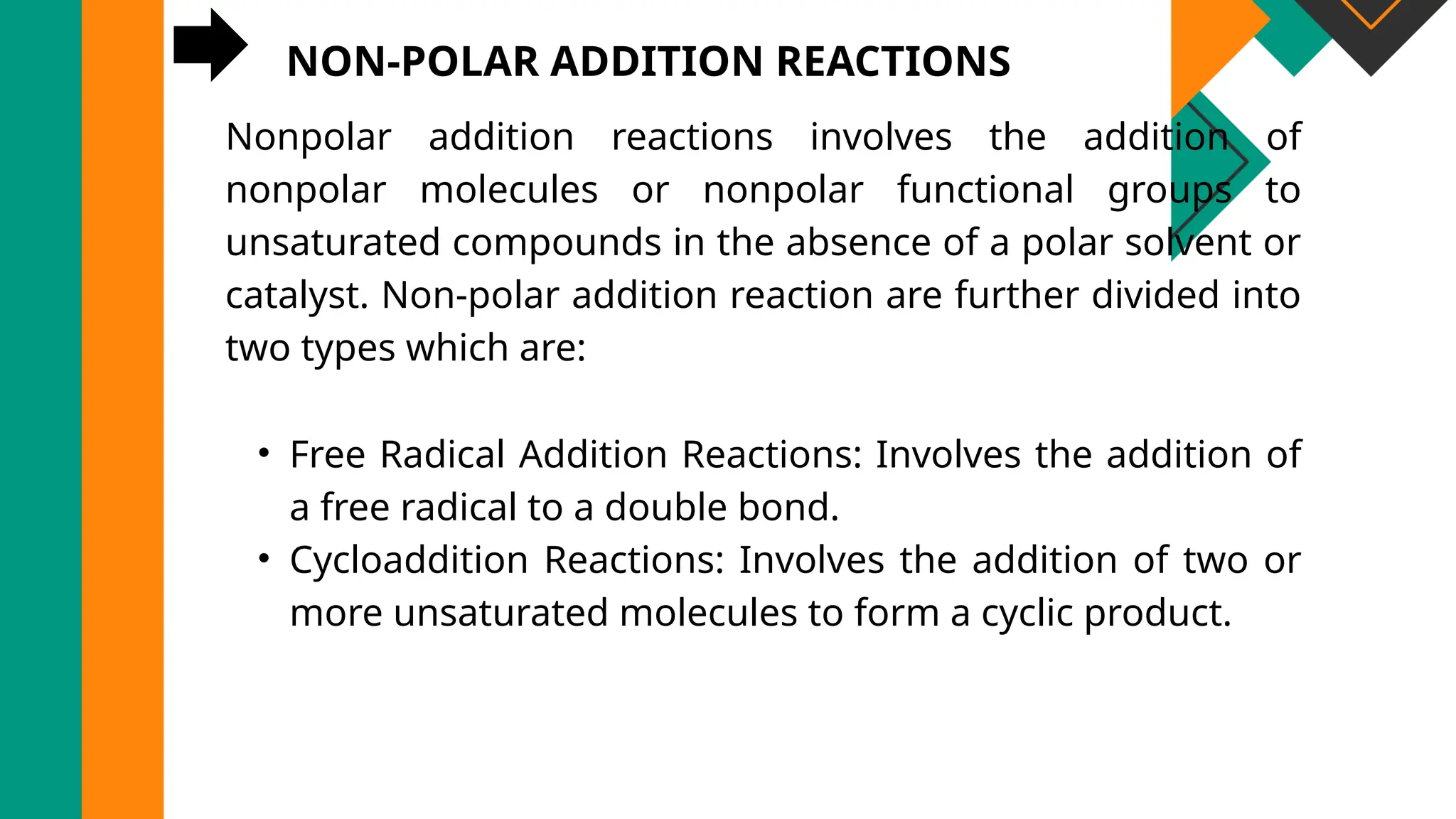 NON-POLAR ADDITION REACTIONS
Nonpolar addition reactions involves the addition of
nonpolar molecules or nonpolar functional groups to
unsaturated compounds in the absence of a polar solvent or
catalyst. Non-polar addition reaction are further divided into
two types which are:
• Free Radical Addition Reactions: Involves the addition of
a free radical to a double bond.
• Cycloaddition Reactions: Involves the addition of two or
more unsaturated molecules to form a cyclic product.
 