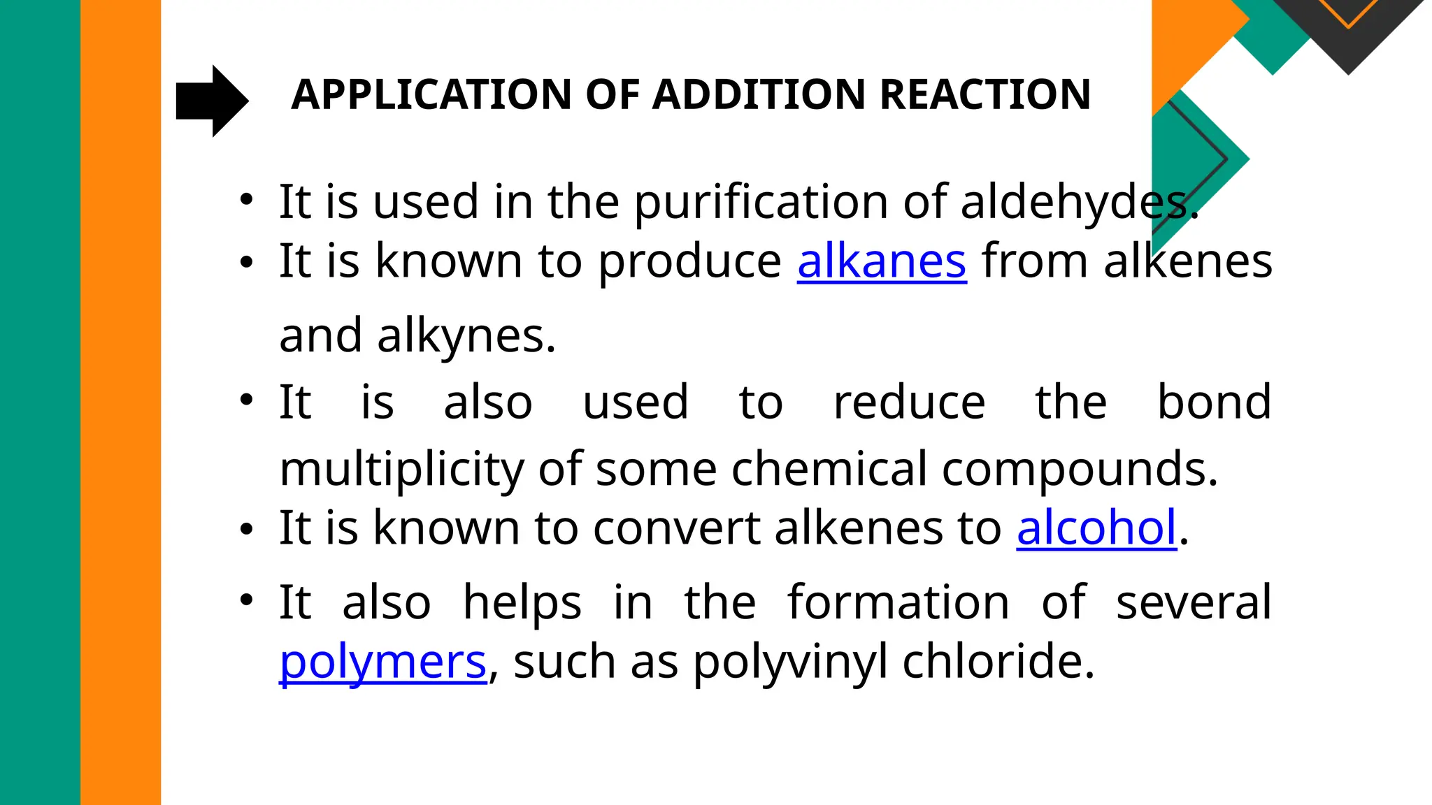APPLICATION OF ADDITION REACTION
• It is used in the purification of aldehydes.
• It is known to produce alkanes from alkenes
and alkynes.
• It is also used to reduce the bond
multiplicity of some chemical compounds.
• It is known to convert alkenes to alcohol.
• It also helps in the formation of several
polymers, such as polyvinyl chloride.
 