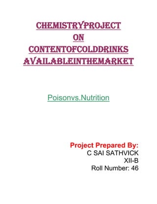 CHEMISTRYPROJECT
On
ContentofColdDrinks
AvailableintheMarket

Poisonvs.Nutrition

Project Prepared By:
C SAI SATHVICK
XII-B
Roll Number: 46

 