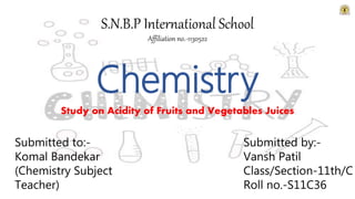 Chemistry
Study on Acidity of Fruits and Vegetables Juices
S.N.B.P International School
Affiliation no.-1130522
Submitted to:-
Komal Bandekar
(Chemistry Subject
Teacher)
Submitted by:-
Vansh Patil
Class/Section-11th/C
Roll no.-S11C36
 