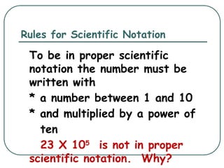 Rules for Scientific Notation
To be in proper scientific
notation the number must be
written with
* a number between 1 and 10
* and multiplied by a power of
ten
23 X 105
is not in proper
scientific notation. Why?
 