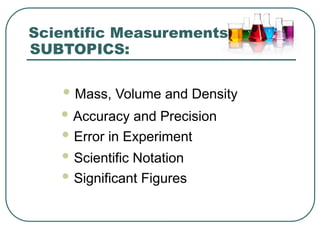 SUBTOPICS:
 Mass, Volume and Density
Scientific Measurements
 Accuracy and Precision
 Error in Experiment
 Scientific Notation
 Significant Figures
 