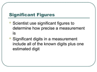 Significant Figures
 Scientist use significant figures to
determine how precise a measurement
is
 Significant digits in a measurement
include all of the known digits plus one
estimated digit
 
