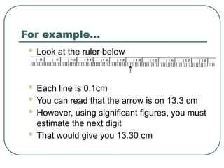 For example…
 Look at the ruler below
 Each line is 0.1cm
 You can read that the arrow is on 13.3 cm
 However, using significant figures, you must
estimate the next digit
 That would give you 13.30 cm
 