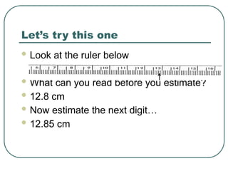 Let’s try this one
 Look at the ruler below
 What can you read before you estimate?
 12.8 cm
 Now estimate the next digit…
 12.85 cm
 