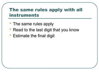 The same rules apply with all
instruments
 The same rules apply
 Read to the last digit that you know
 Estimate the final digit
 