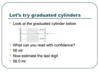 Let’s try graduated cylinders
 Look at the graduated cylinder below
 What can you read with confidence?
 56 ml
 Now estimate the last digit
 56.0 ml
 
