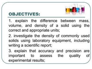 OBJECTIVES:
1. explain the difference between mass,
volume, and density of a solid using the
correct and appropriate units;
2. investigate the density of commonly used
solids using laboratory equipment, including
writing a scientific report;
3. explain that accuracy and precision are
important to assess the quality of
experimental results;
 