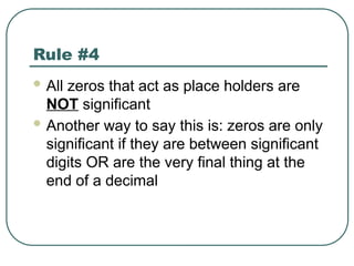 Rule #4
 All zeros that act as place holders are
NOT significant
 Another way to say this is: zeros are only
significant if they are between significant
digits OR are the very final thing at the
end of a decimal
 