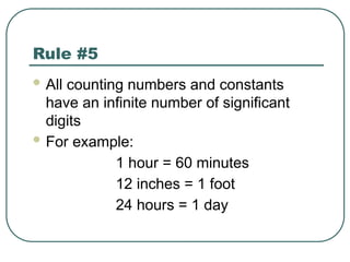Rule #5
 All counting numbers and constants
have an infinite number of significant
digits
 For example:
1 hour = 60 minutes
12 inches = 1 foot
24 hours = 1 day
 