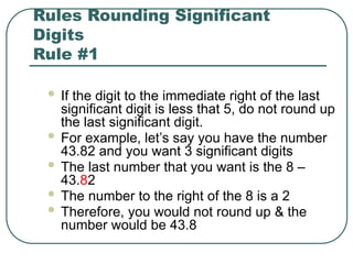 Rules Rounding Significant
Digits
Rule #1
 If the digit to the immediate right of the last
significant digit is less that 5, do not round up
the last significant digit.
 For example, let’s say you have the number
43.82 and you want 3 significant digits
 The last number that you want is the 8 –
43.82
 The number to the right of the 8 is a 2
 Therefore, you would not round up & the
number would be 43.8
 