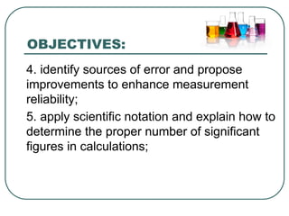 OBJECTIVES:
4. identify sources of error and propose
improvements to enhance measurement
reliability;
5. apply scientific notation and explain how to
determine the proper number of significant
figures in calculations;
 