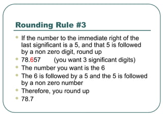 Rounding Rule #3
 If the number to the immediate right of the
last significant is a 5, and that 5 is followed
by a non zero digit, round up
 78.657 (you want 3 significant digits)
 The number you want is the 6
 The 6 is followed by a 5 and the 5 is followed
by a non zero number
 Therefore, you round up
 78.7
 