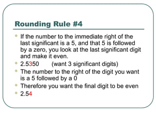 Rounding Rule #4
 If the number to the immediate right of the
last significant is a 5, and that 5 is followed
by a zero, you look at the last significant digit
and make it even.
 2.5350 (want 3 significant digits)
 The number to the right of the digit you want
is a 5 followed by a 0
 Therefore you want the final digit to be even
 2.54
 
