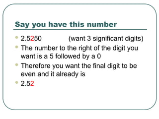 Say you have this number
 2.5250 (want 3 significant digits)
 The number to the right of the digit you
want is a 5 followed by a 0
 Therefore you want the final digit to be
even and it already is
 2.52
 