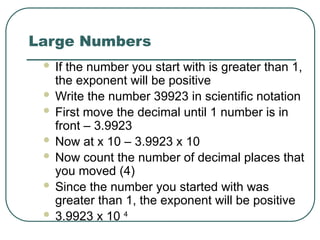 Large Numbers
 If the number you start with is greater than 1,
the exponent will be positive
 Write the number 39923 in scientific notation
 First move the decimal until 1 number is in
front – 3.9923
 Now at x 10 – 3.9923 x 10
 Now count the number of decimal places that
you moved (4)
 Since the number you started with was
greater than 1, the exponent will be positive
 3.9923 x 10 4
 