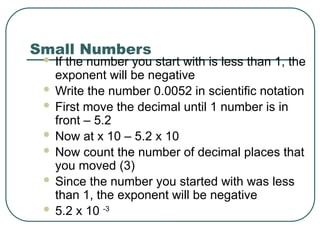 Small Numbers
 If the number you start with is less than 1, the
exponent will be negative
 Write the number 0.0052 in scientific notation
 First move the decimal until 1 number is in
front – 5.2
 Now at x 10 – 5.2 x 10
 Now count the number of decimal places that
you moved (3)
 Since the number you started with was less
than 1, the exponent will be negative
 5.2 x 10 -3
 