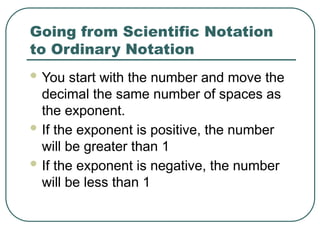 Going from Scientific Notation
to Ordinary Notation
 You start with the number and move the
decimal the same number of spaces as
the exponent.
 If the exponent is positive, the number
will be greater than 1
 If the exponent is negative, the number
will be less than 1
 
