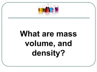 What are mass
volume, and
density?
 