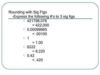 Rounding with Sig Figs
-Express the following #’s to 3 sig figs
 421798.076
= 422,000
 0.00099985
= .00100
 1
= 1.00
 8222
= 8,220
 0.42
= .420
 