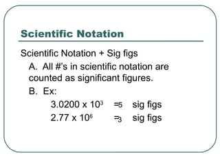 Scientific Notation
Scientific Notation + Sig figs
A. All #’s in scientific notation are
counted as significant figures.
B. Ex:
3.0200 x 103
= sig figs
2.77 x 106
= sig figs
5
3
 