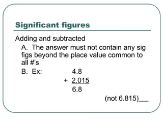 Significant figures
Adding and subtracted
A. The answer must not contain any sig
figs beyond the place value common to
all #’s
B. Ex: 4.8
+ 2.015
6.8
(not 6.815)
 