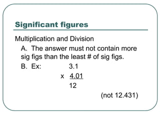 Significant figures
Multiplication and Division
A. The answer must not contain more
sig figs than the least # of sig figs.
B. Ex: 3.1
x 4.01
12
(not 12.431)
 