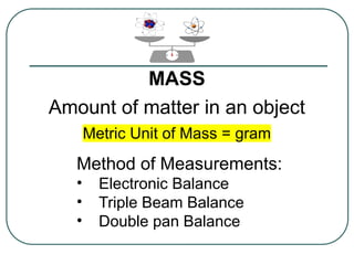 MASS
Amount of matter in an object
Metric Unit of Mass = gram
Method of Measurements:
• Electronic Balance
• Triple Beam Balance
• Double pan Balance
 