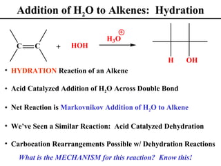 Addition of H2O to Alkenes: Hydration

                              H3 O
   C     C     +   HOH

                                                H     OH
• HYDRATION Reaction of an Alkene

• Acid Catalyzed Addition of H2O Across Double Bond

• Net Reaction is Markovnikov Addition of H2O to Alkene

• We’ve Seen a Similar Reaction: Acid Catalyzed Dehydration

• Carbocation Rearrangements Possible w/ Dehydration Reactions
    What is the MECHANISM for this reaction? Know this!
 