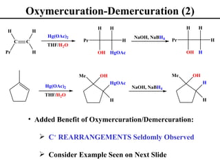 Oxymercuration-Demercuration (2)
                                    H    H                          H    H
H            H
                   Hg(OAc)2                      NaOH, NaBH4
     C   C                     Pr            H                 Pr                H
                   THF/H2O
Pr           H                      OH HgOAc                        OH H



                              Me    OH                         Me       OH
                                         HgOAc                               H
                  Hg(OAc)2                       NaOH, NaBH4
                  THF/H2O
                                         H                                   H



         • Added Benefit of Oxymercuration/Demercuration:

                  C+ REARRANGEMENTS Seldomly Observed

                  Consider Example Seen on Next Slide
 