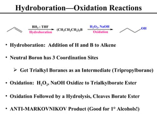 Hydroboration—Oxidation Reactions

           BH3 : THF                      H2O2, NaOH
                          (CH3CH2CH2)3B                      OH
          Hydroboration                    Oxidation


• Hydroboration: Addition of H and B to Alkene

• Neutral Boron has 3 Coordination Sites

    Get Trialkyl Boranes as an Intermediate (Tripropylborane)

• Oxidation: H2O2, NaOH Oxidize to Trialkylborate Ester

• Oxidation Followed by a Hydrolysis, Cleaves Borate Ester

• ANTI-MARKOVNIKOV Product (Good for 1° Alcohols!)
 